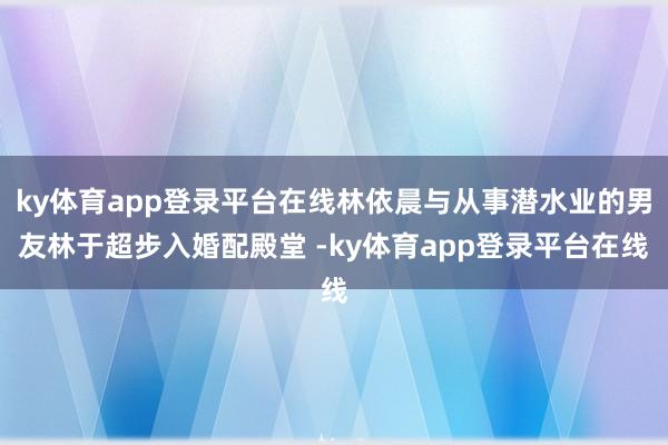 ky体育app登录平台在线林依晨与从事潜水业的男友林于超步入婚配殿堂 -ky体育app登录平台在线