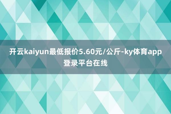 开云kaiyun最低报价5.60元/公斤-ky体育app登录平台在线