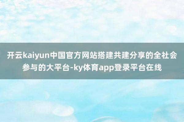 开云kaiyun中国官方网站搭建共建分享的全社会参与的大平台-ky体育app登录平台在线