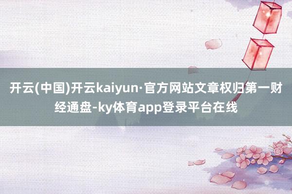开云(中国)开云kaiyun·官方网站文章权归第一财经通盘-ky体育app登录平台在线