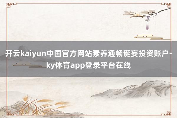 开云kaiyun中国官方网站素养通畅诞妄投资账户-ky体育app登录平台在线