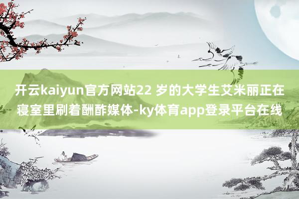开云kaiyun官方网站22 岁的大学生艾米丽正在寝室里刷着酬酢媒体-ky体育app登录平台在线