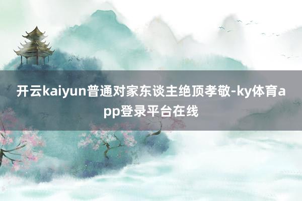 开云kaiyun普通对家东谈主绝顶孝敬-ky体育app登录平台在线