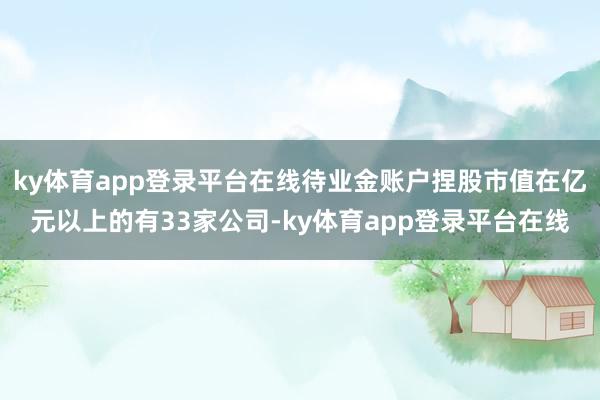 ky体育app登录平台在线待业金账户捏股市值在亿元以上的有33家公司-ky体育app登录平台在线
