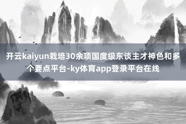 开云kaiyun栽培30余项国度级东谈主才神色和多个要点平台-ky体育app登录平台在线