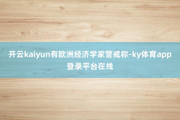 开云kaiyun有欧洲经济学家警戒称-ky体育app登录平台在线