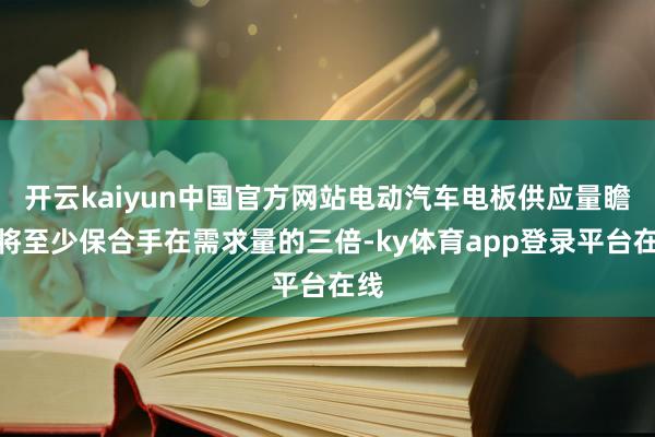 开云kaiyun中国官方网站电动汽车电板供应量瞻望将至少保合手在需求量的三倍-ky体育app登录平台在线