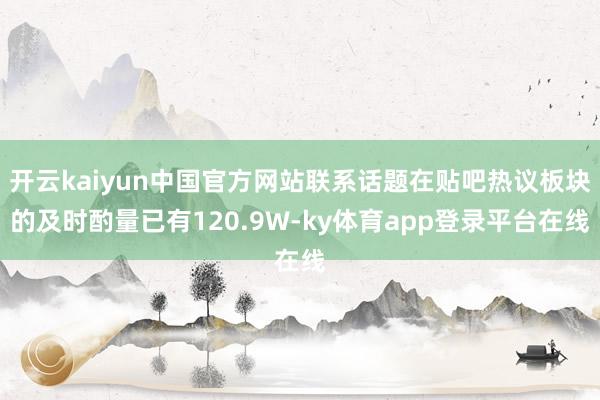 开云kaiyun中国官方网站联系话题在贴吧热议板块的及时酌量已有120.9W-ky体育app登录平台在线