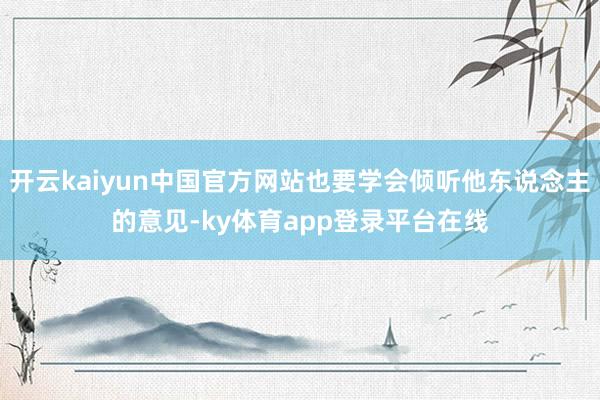 开云kaiyun中国官方网站也要学会倾听他东说念主的意见-ky体育app登录平台在线