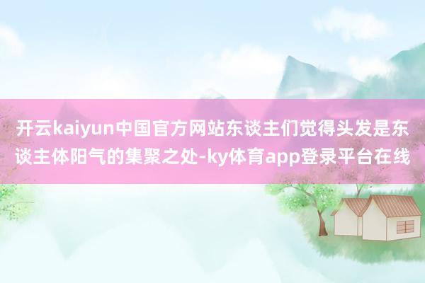 开云kaiyun中国官方网站东谈主们觉得头发是东谈主体阳气的集聚之处-ky体育app登录平台在线