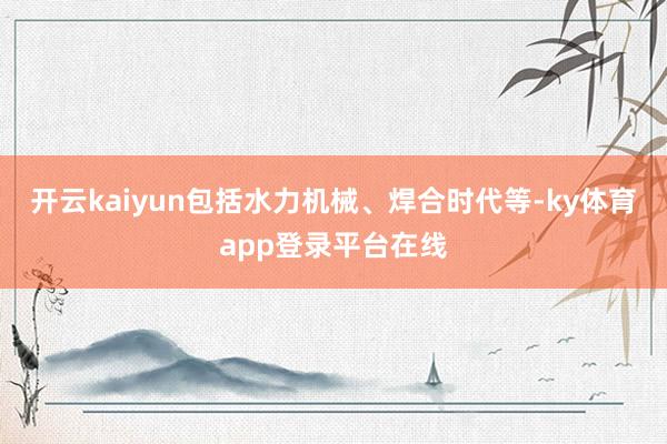 开云kaiyun包括水力机械、焊合时代等-ky体育app登录平台在线