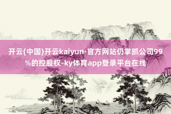 开云(中国)开云kaiyun·官方网站仍掌抓公司99%的控股权-ky体育app登录平台在线