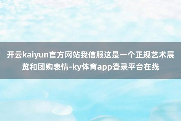 开云kaiyun官方网站我信服这是一个正规艺术展览和团购表情-ky体育app登录平台在线