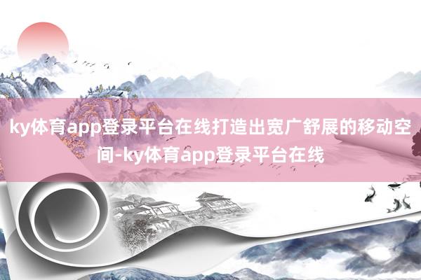 ky体育app登录平台在线打造出宽广舒展的移动空间-ky体育app登录平台在线