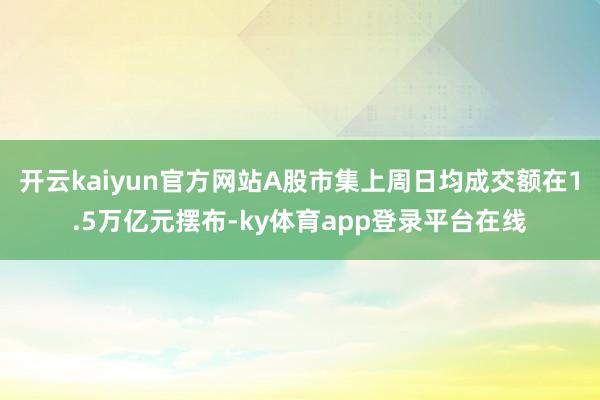 开云kaiyun官方网站A股市集上周日均成交额在1.5万亿元摆布-ky体育app登录平台在线