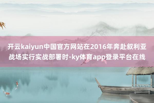 开云kaiyun中国官方网站在2016年奔赴叙利亚战场实行实战部署时-ky体育app登录平台在线