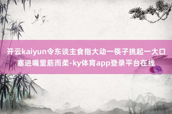 开云kaiyun令东谈主食指大动一筷子挑起一大口塞进嘴里筋而柔-ky体育app登录平台在线