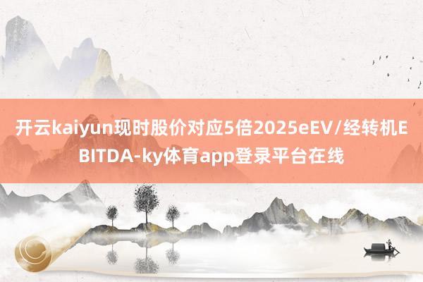 开云kaiyun现时股价对应5倍2025eEV/经转机EBITDA-ky体育app登录平台在线