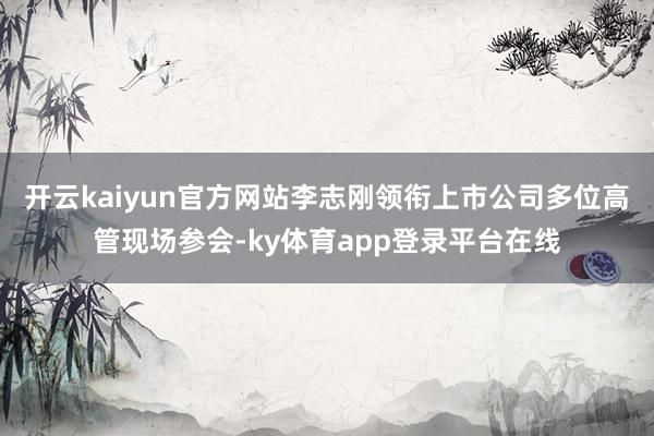 开云kaiyun官方网站李志刚领衔上市公司多位高管现场参会-ky体育app登录平台在线