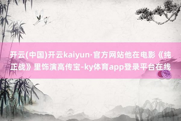开云(中国)开云kaiyun·官方网站他在电影《纯正战》里饰演高传宝-ky体育app登录平台在线