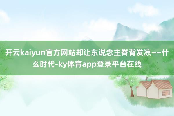 开云kaiyun官方网站却让东说念主脊背发凉——什么时代-ky体育app登录平台在线