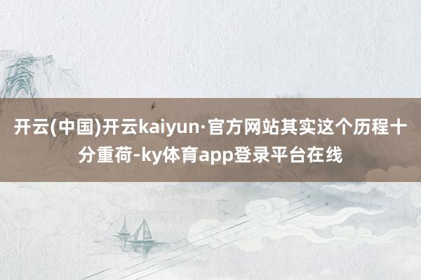 开云(中国)开云kaiyun·官方网站其实这个历程十分重荷-ky体育app登录平台在线