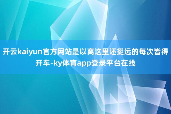 开云kaiyun官方网站是以离这里还挺远的每次皆得开车-ky体育app登录平台在线