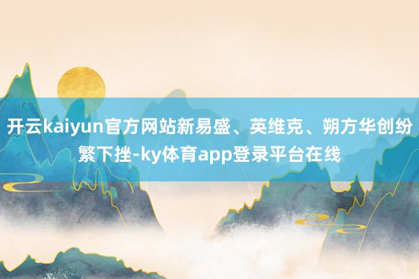 开云kaiyun官方网站新易盛、英维克、朔方华创纷繁下挫-ky体育app登录平台在线