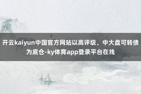 开云kaiyun中国官方网站以高评级、中大盘可转债为底仓-ky体育app登录平台在线