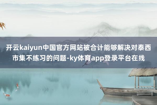开云kaiyun中国官方网站被合计能够解决对泰西市集不练习的问题-ky体育app登录平台在线