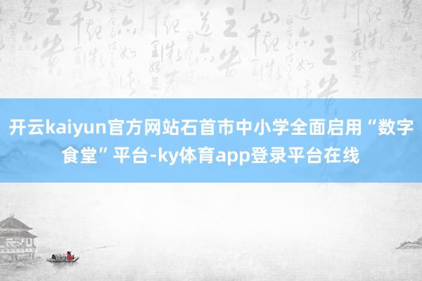 开云kaiyun官方网站石首市中小学全面启用“数字食堂”平台-ky体育app登录平台在线