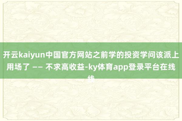 开云kaiyun中国官方网站之前学的投资学问该派上用场了 —— 不求高收益-ky体育app登录平台在线