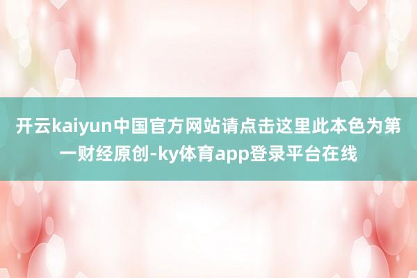开云kaiyun中国官方网站请点击这里此本色为第一财经原创-ky体育app登录平台在线