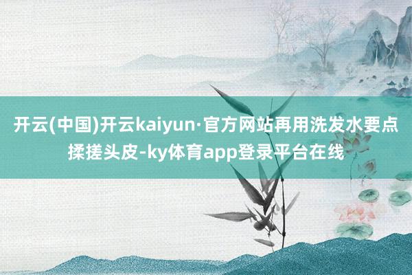 开云(中国)开云kaiyun·官方网站再用洗发水要点揉搓头皮-ky体育app登录平台在线