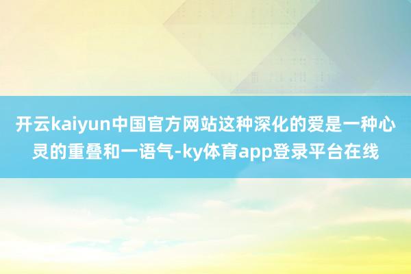 开云kaiyun中国官方网站这种深化的爱是一种心灵的重叠和一语气-ky体育app登录平台在线