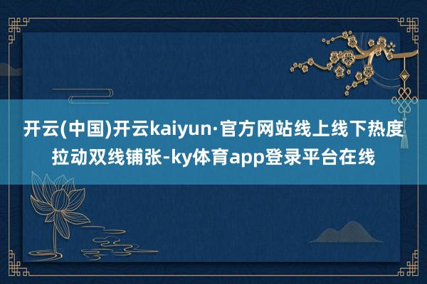 开云(中国)开云kaiyun·官方网站线上线下热度拉动双线铺张-ky体育app登录平台在线