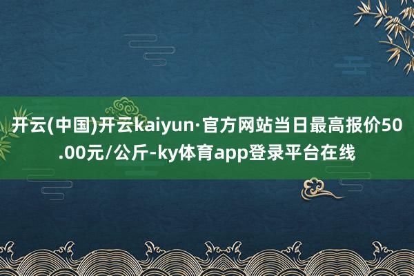 开云(中国)开云kaiyun·官方网站当日最高报价50.00元/公斤-ky体育app登录平台在线