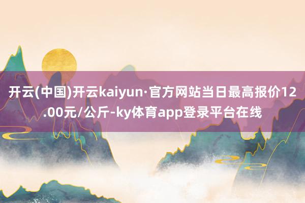 开云(中国)开云kaiyun·官方网站当日最高报价12.00元/公斤-ky体育app登录平台在线