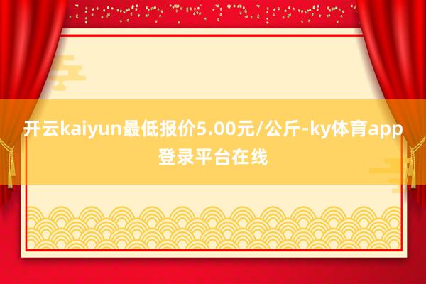 开云kaiyun最低报价5.00元/公斤-ky体育app登录平台在线