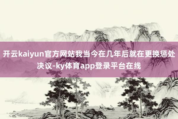 开云kaiyun官方网站我当今在几年后就在更换惩处决议-ky体育app登录平台在线