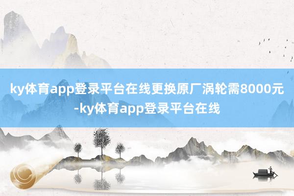 ky体育app登录平台在线更换原厂涡轮需8000元-ky体育app登录平台在线