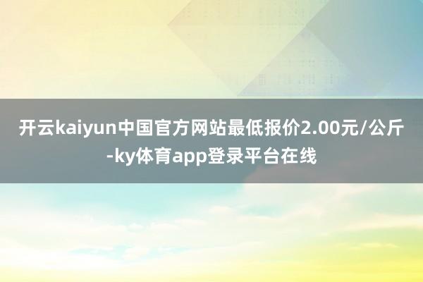 开云kaiyun中国官方网站最低报价2.00元/公斤-ky体育app登录平台在线