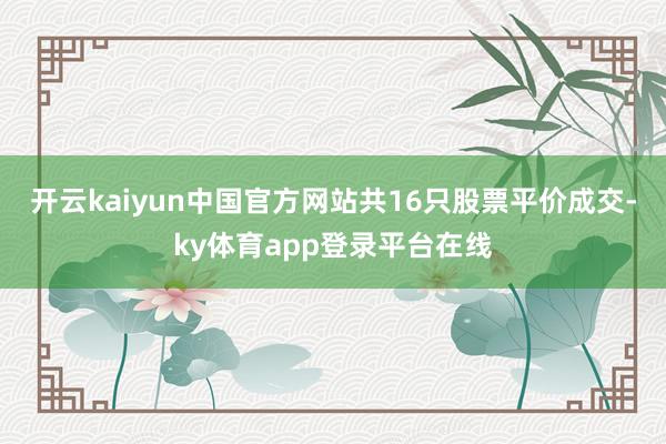 开云kaiyun中国官方网站共16只股票平价成交-ky体育app登录平台在线