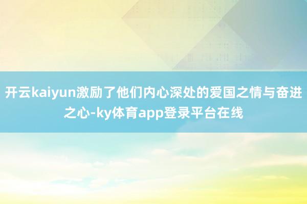 开云kaiyun激励了他们内心深处的爱国之情与奋进之心-ky体育app登录平台在线