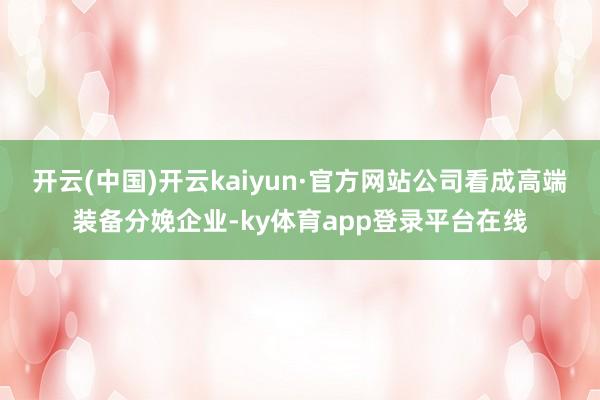 开云(中国)开云kaiyun·官方网站公司看成高端装备分娩企业-ky体育app登录平台在线