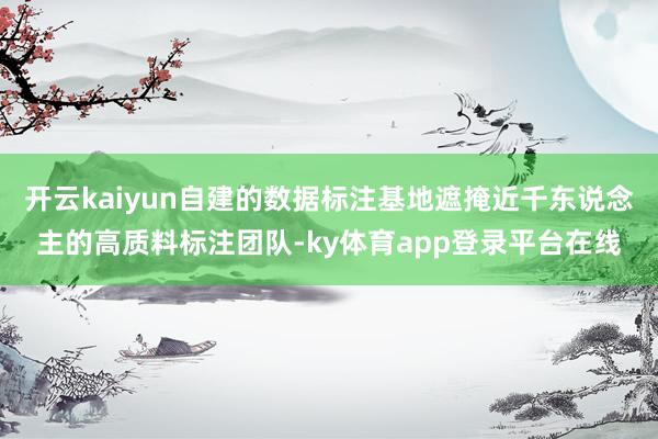 开云kaiyun自建的数据标注基地遮掩近千东说念主的高质料标注团队-ky体育app登录平台在线