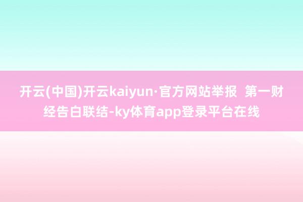 开云(中国)开云kaiyun·官方网站举报  第一财经告白联结-ky体育app登录平台在线