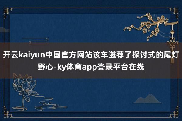 开云kaiyun中国官方网站该车遴荐了探讨式的尾灯野心-ky体育app登录平台在线