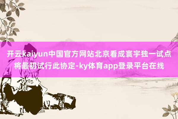 开云kaiyun中国官方网站北京看成寰宇独一试点将最初试行此协定-ky体育app登录平台在线