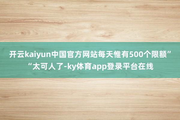 开云kaiyun中国官方网站每天惟有500个限额”“太可人了-ky体育app登录平台在线